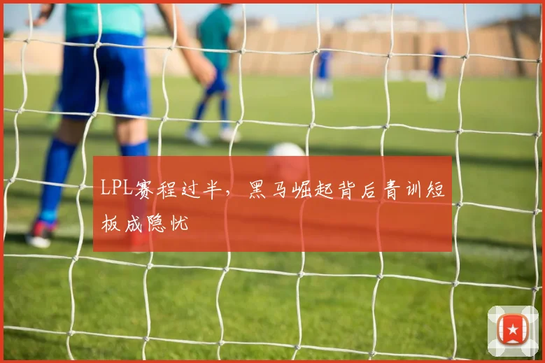 LPL赛程过半，黑马崛起背后青训短板成隐忧