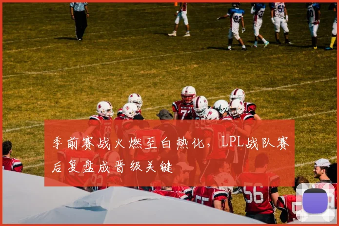 季前赛战火燃至白热化，LPL战队赛后复盘成晋级关键