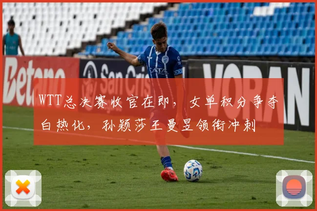WTT总决赛收官在即，女单积分争夺白热化，孙颖莎王曼昱领衔冲刺
