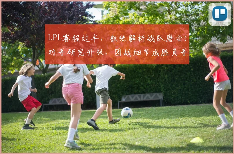 LPL赛程过半，教练解析战队磨合：对手研究升级，团战细节成胜负手