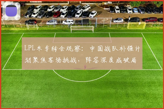 LPL冬季转会观察：中国战队补强计划聚焦客场挑战，阵容深度成破局关键