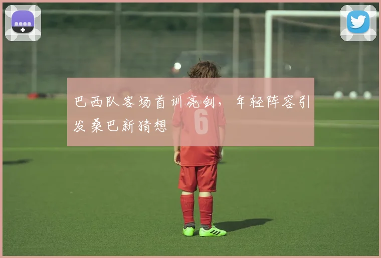 巴西队客场首训亮剑，年轻阵容引发桑巴新猜想