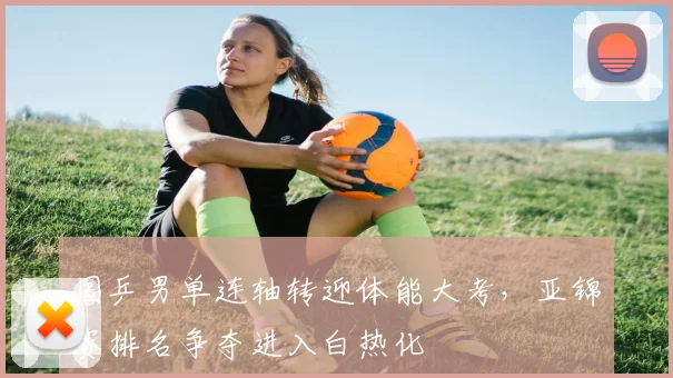 国乒男单连轴转迎体能大考，亚锦赛排名争夺进入白热化
