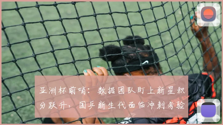 亚洲杯前哨：数据团队盯上新星积分跃升，国乒新生代面临冲刺考验