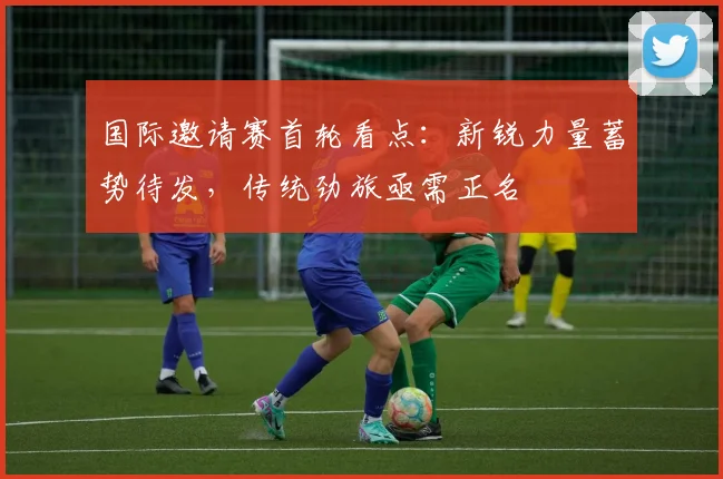 国际邀请赛首轮看点：新锐力量蓄势待发，传统劲旅亟需正名