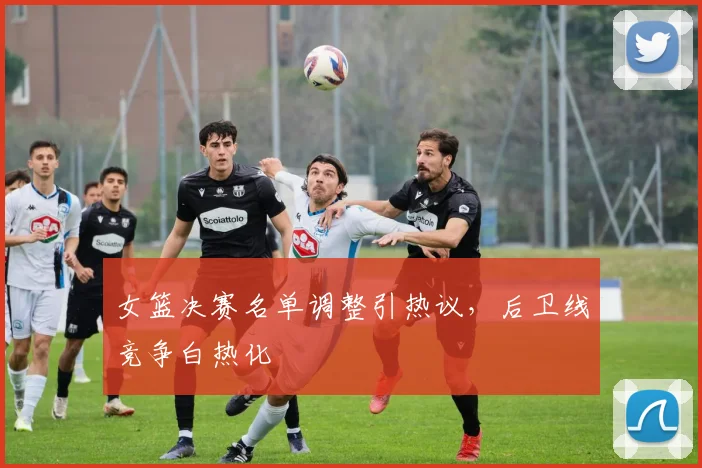 女篮决赛名单调整引热议，后卫线竞争白热化