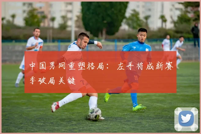 中国男网重塑格局：左手将成新赛季破局关键