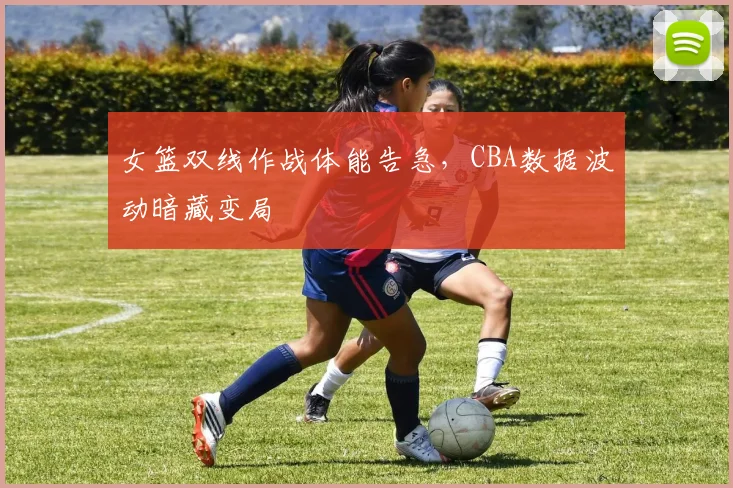女篮双线作战体能告急，CBA数据波动暗藏变局