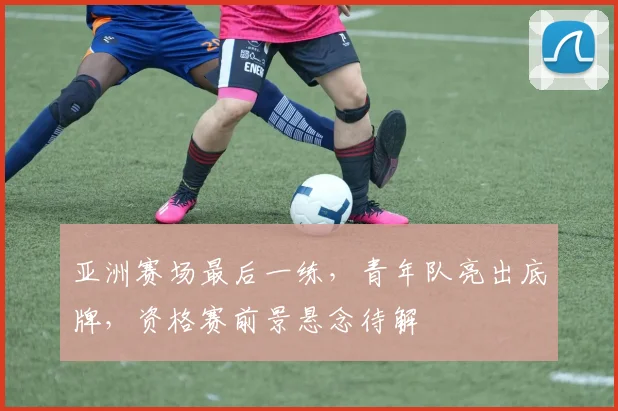 亚洲赛场最后一练，青年队亮出底牌，资格赛前景悬念待解