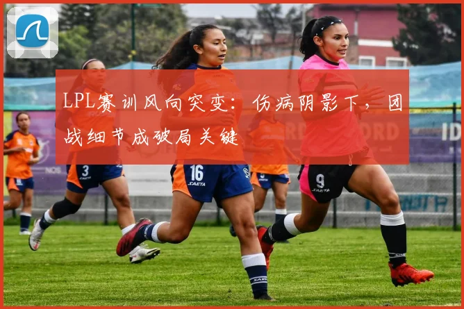 LPL赛训风向突变：伤病阴影下，团战细节成破局关键