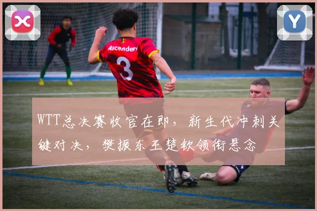 WTT总决赛收官在即，新生代冲刺关键对决，樊振东王楚钦领衔悬念