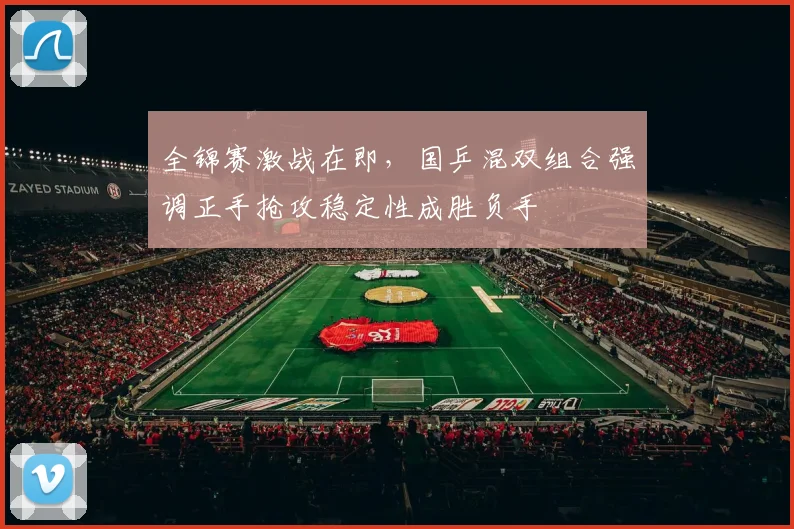 全锦赛激战在即，国乒混双组合强调正手抢攻稳定性成胜负手