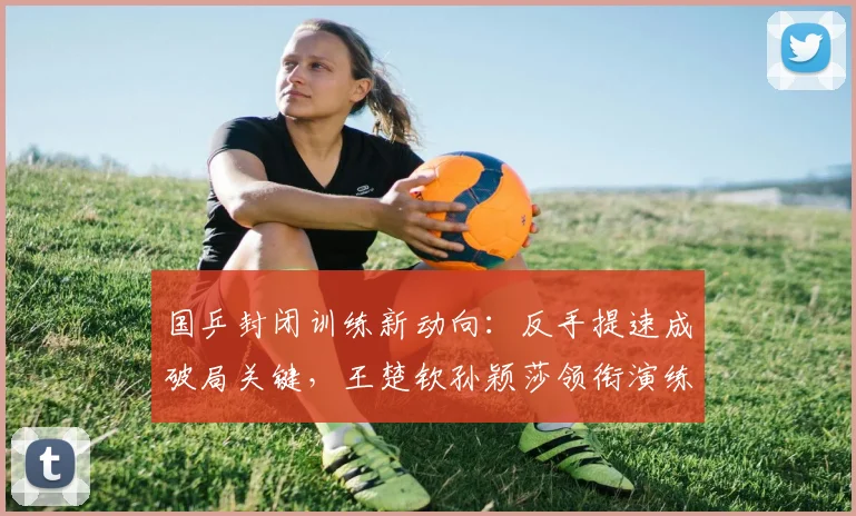 国乒封闭训练新动向：反手提速成破局关键，王楚钦孙颖莎领衔演练