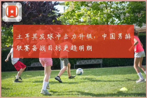 土耳其发球冲击力升级，中国男排联赛备战目标更趋明朗