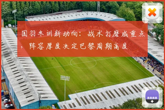 国羽冬训新动向：战术打磨成重点，阵容厚度决定巴黎周期高度