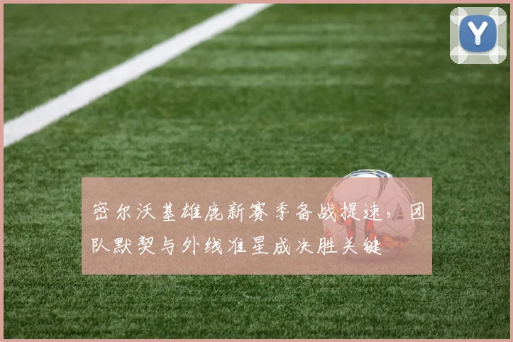 密尔沃基雄鹿新赛季备战提速，团队默契与外线准星成决胜关键