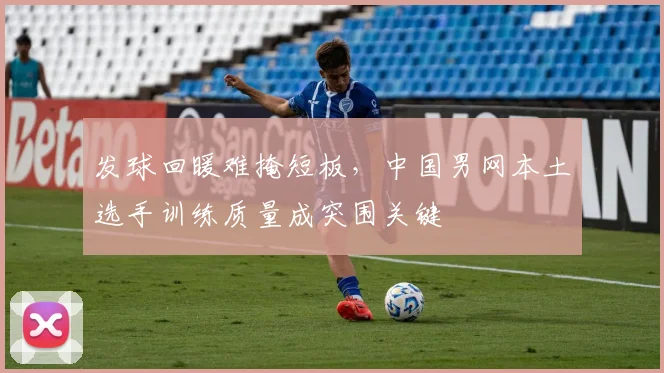 发球回暖难掩短板，中国男网本土选手训练质量成突围关键