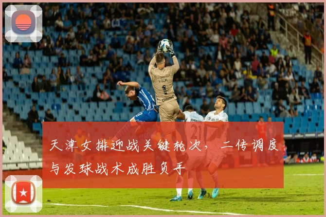 天津女排迎战关键轮次，二传调度与发球战术成胜负手