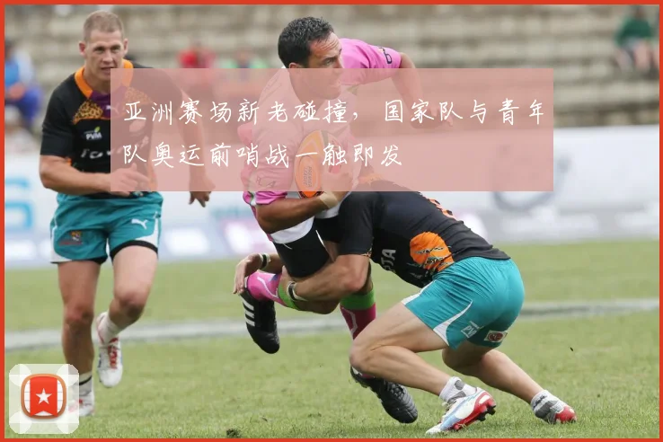 亚洲赛场新老碰撞，国家队与青年队奥运前哨战一触即发