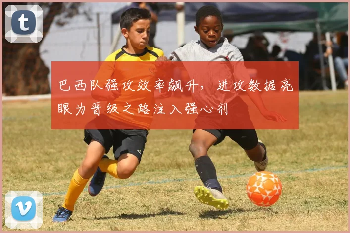 巴西队强攻效率飙升，进攻数据亮眼为晋级之路注入强心剂