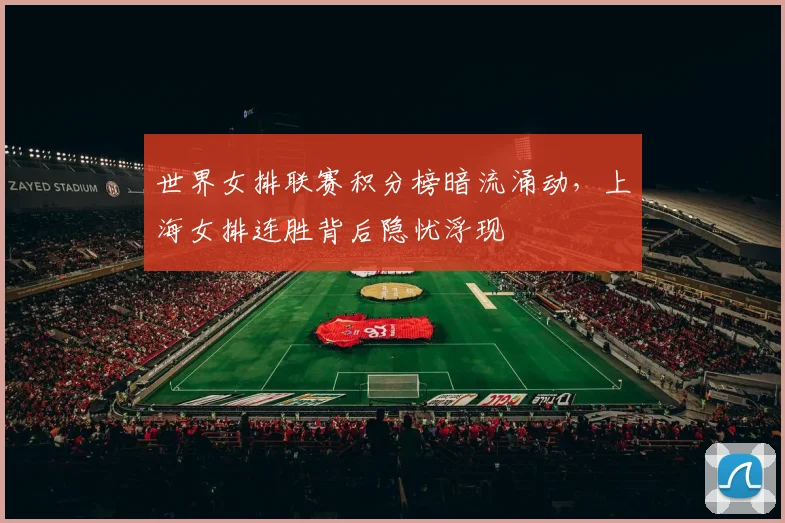 世界女排联赛积分榜暗流涌动，上海女排连胜背后隐忧浮现