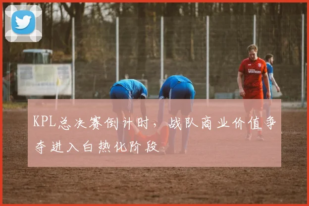 KPL总决赛倒计时，战队商业价值争夺进入白热化阶段