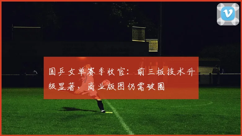 国乒女单赛季收官：前三板技术升级显著，商业版图仍需破圈