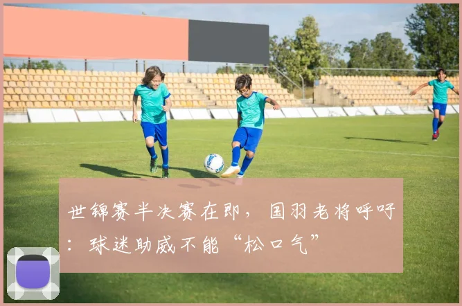 世锦赛半决赛在即，国羽老将呼吁：球迷助威不能“松口气”
