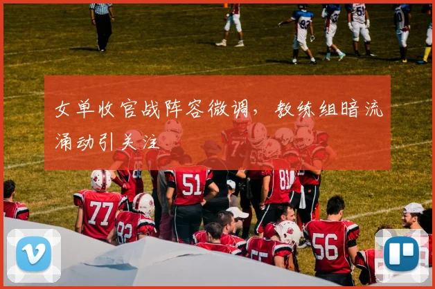 女单收官战阵容微调，教练组暗流涌动引关注