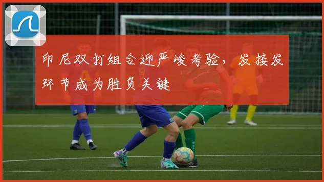 印尼双打组合迎严峻考验，发接发环节成为胜负关键