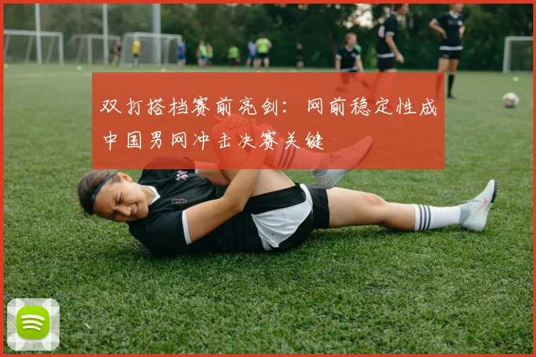 双打搭档赛前亮剑：网前稳定性成中国男网冲击决赛关键