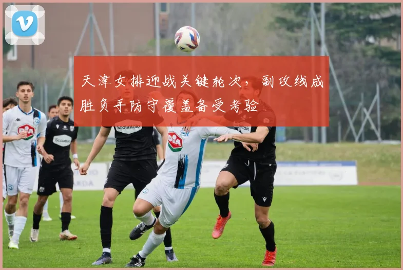 天津女排迎战关键轮次，副攻线成胜负手防守覆盖备受考验