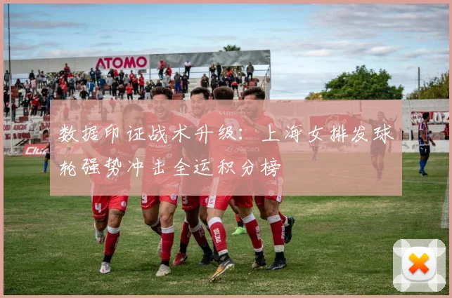 数据印证战术升级：上海女排发球轮强势冲击全运积分榜