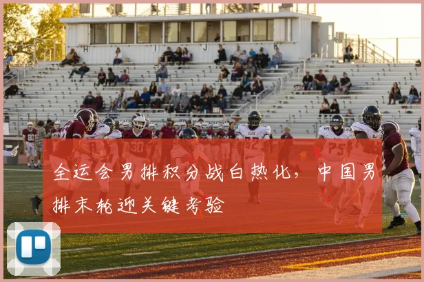 全运会男排积分战白热化，中国男排末轮迎关键考验