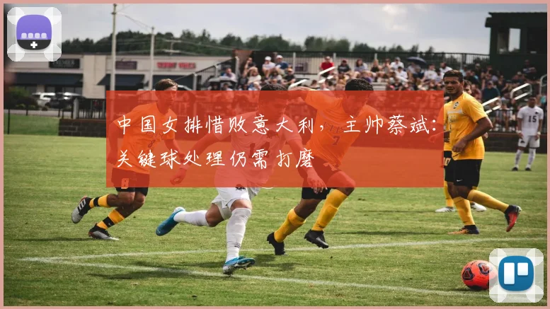 中国女排惜败意大利，主帅蔡斌：关键球处理仍需打磨