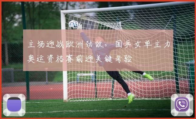 主场迎战欧洲劲敌，国乒女单主力奥运资格赛前迎关键考验