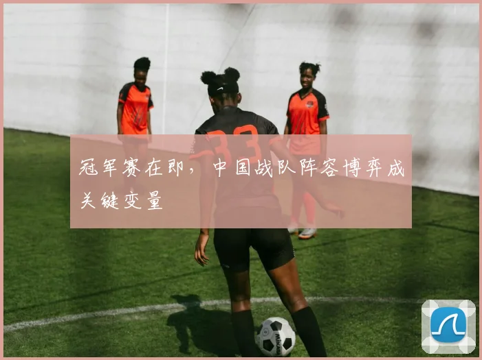 冠军赛在即，中国战队阵容博弈成关键变量