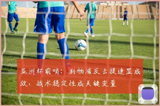 亚洲杯前哨：利物浦反击提速显成效，战术稳定性成关键变量