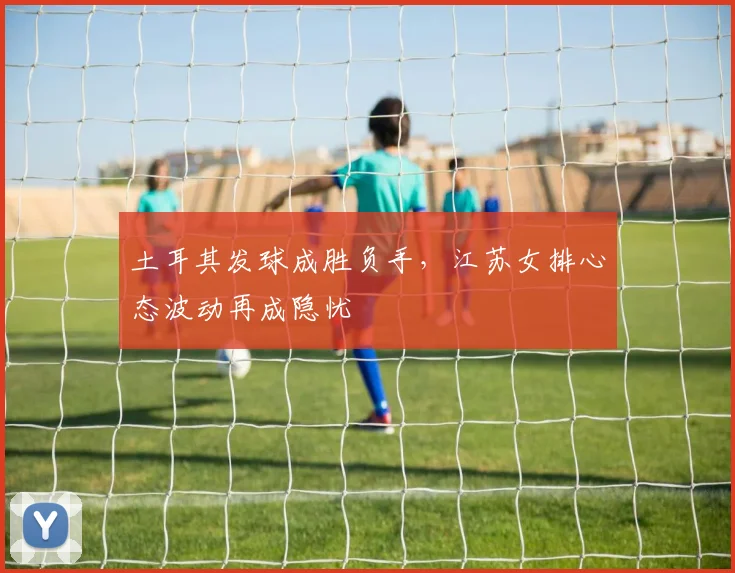 土耳其发球成胜负手，江苏女排心态波动再成隐忧