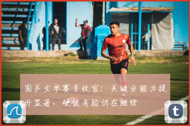 国乒女单赛季收官：关键分能力提升显著，硬仗考验仍在继续