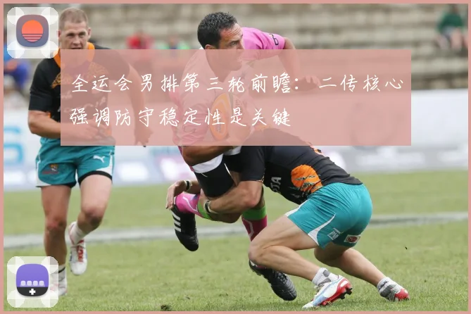 全运会男排第三轮前瞻：二传核心强调防守稳定性是关键