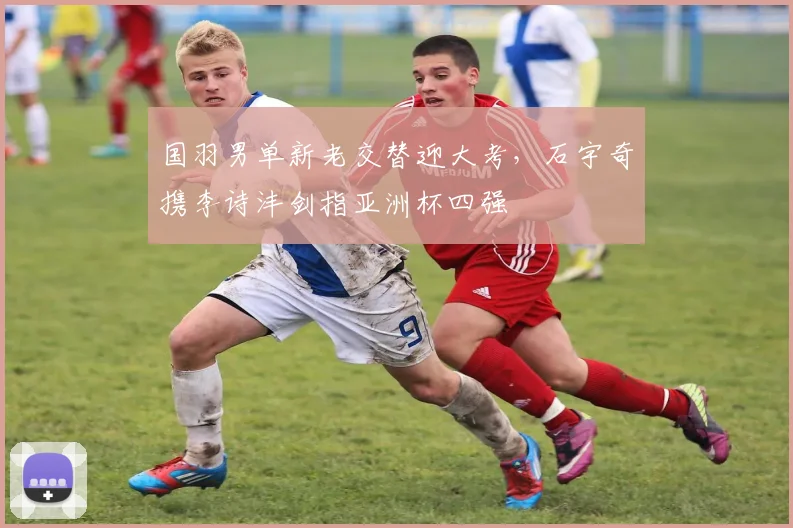 国羽男单新老交替迎大考，石宇奇携李诗沣剑指亚洲杯四强