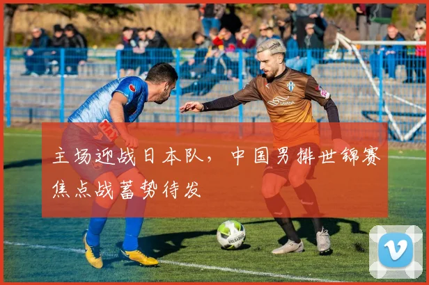 主场迎战日本队，中国男排世锦赛焦点战蓄势待发