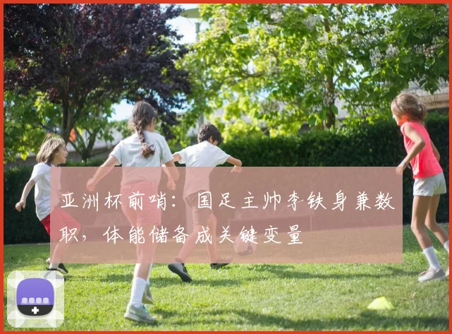 亚洲杯前哨：国足主帅李铁身兼数职，体能储备成关键变量