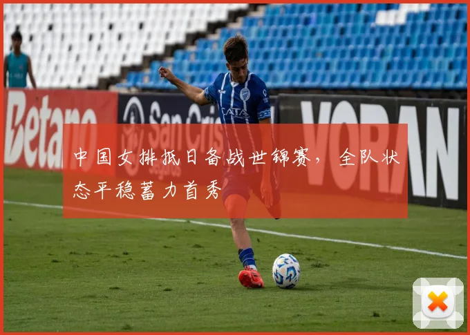 中国女排抵日备战世锦赛，全队状态平稳蓄力首秀