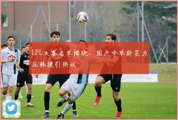 LPL决赛名单揭晓，国产中单新星力压韩援引热议
