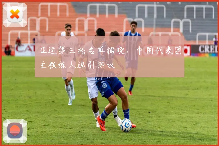 亚运第三轮名单揭晓，中国代表团主教练人选引热议