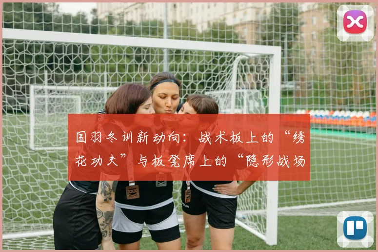 国羽冬训新动向：战术板上的“绣花功夫”与板凳席上的“隐形战场”
