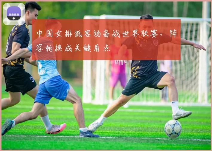 中国女排抵客场备战世界联赛，阵容轮换成关键看点