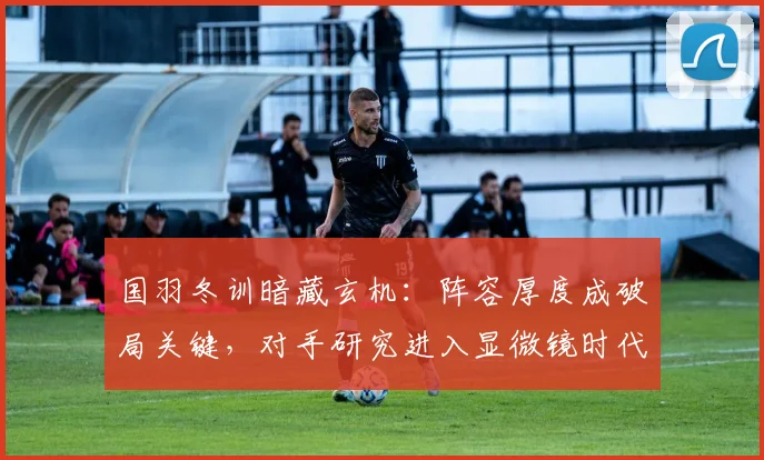 国羽冬训暗藏玄机：阵容厚度成破局关键，对手研究进入显微镜时代